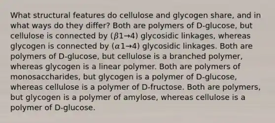 What structural features do cellulose and glycogen share, and in what ways do they differ? Both are polymers of D‑glucose, but cellulose is connected by (𝛽1→4) glycosidic linkages, whereas glycogen is connected by (𝛼1→4) glycosidic linkages. Both are polymers of D‑glucose, but cellulose is a branched polymer, whereas glycogen is a linear polymer. Both are polymers of monosaccharides, but glycogen is a polymer of D‑glucose, whereas cellulose is a polymer of D‑fructose. Both are polymers, but glycogen is a polymer of amylose, whereas cellulose is a polymer of D‑glucose.