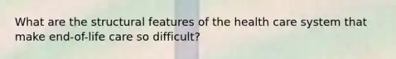 What are the structural features of the health care system that make end-of-life care so difficult?