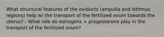 What structural features of the oviducts (ampulla and isthmus regions) help w/ the transport of the fertilized ovum towards the uterus? - What role do estrogens + progesterone play in the transport of the fertilized ovum?