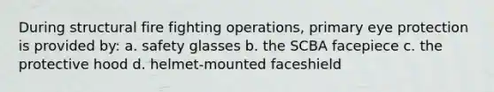 During structural fire fighting operations, primary eye protection is provided by: a. safety glasses b. the SCBA facepiece c. the protective hood d. helmet-mounted faceshield