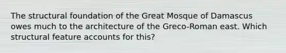 The structural foundation of the Great Mosque of Damascus owes much to the architecture of the Greco-Roman east. Which structural feature accounts for this?