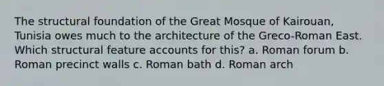 The structural foundation of the Great Mosque of Kairouan, Tunisia owes much to the architecture of the Greco-Roman East. Which structural feature accounts for this? a. Roman forum b. Roman precinct walls c. Roman bath d. Roman arch