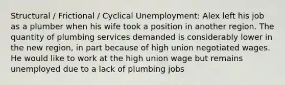 Structural / Frictional / Cyclical Unemployment: Alex left his job as a plumber when his wife took a position in another region. The quantity of plumbing services demanded is considerably lower in the new region, in part because of high union negotiated wages. He would like to work at the high union wage but remains unemployed due to a lack of plumbing jobs