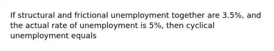 If structural and frictional unemployment together are 3.5%, and the actual rate of unemployment is 5%, then cyclical unemployment equals