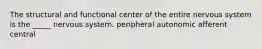 The structural and functional center of the entire nervous system is the _____ nervous system. peripheral autonomic afferent central