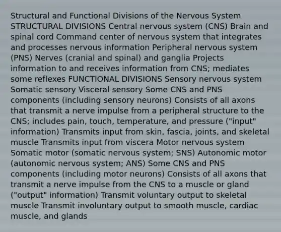 Structural and Functional Divisions of the Nervous System STRUCTURAL DIVISIONS Central nervous system (CNS) Brain and spinal cord Command center of nervous system that integrates and processes nervous information Peripheral nervous system (PNS) Nerves (cranial and spinal) and ganglia Projects information to and receives information from CNS; mediates some reflexes FUNCTIONAL DIVISIONS Sensory nervous system Somatic sensory Visceral sensory Some CNS and PNS components (including sensory neurons) Consists of all axons that transmit a nerve impulse from a peripheral structure to the CNS; includes pain, touch, temperature, and pressure ("input" information) Transmits input from skin, fascia, joints, and skeletal muscle Transmits input from viscera Motor nervous system Somatic motor (somatic nervous system; SNS) Autonomic motor (autonomic nervous system; ANS) Some CNS and PNS components (including motor neurons) Consists of all axons that transmit a nerve impulse from the CNS to a muscle or gland ("output" information) Transmit voluntary output to skeletal muscle Transmit involuntary output to smooth muscle, cardiac muscle, and glands