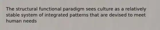 The structural functional paradigm sees culture as a relatively stable system of integrated patterns that are devised to meet human needs