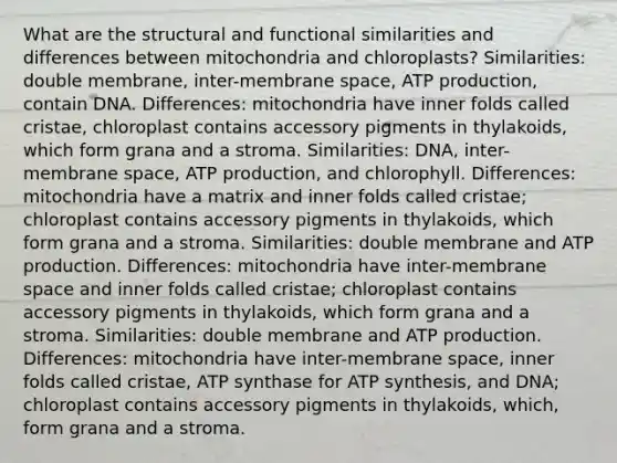 What are the structural and functional similarities and differences between mitochondria and chloroplasts? Similarities: double membrane, inter-membrane space, ATP production, contain DNA. Differences: mitochondria have inner folds called cristae, chloroplast contains accessory pigments in thylakoids, which form grana and a stroma. Similarities: DNA, inter-membrane space, ATP production, and chlorophyll. Differences: mitochondria have a matrix and inner folds called cristae; chloroplast contains accessory pigments in thylakoids, which form grana and a stroma. Similarities: double membrane and ATP production. Differences: mitochondria have inter-membrane space and inner folds called cristae; chloroplast contains accessory pigments in thylakoids, which form grana and a stroma. Similarities: double membrane and ATP production. Differences: mitochondria have inter-membrane space, inner folds called cristae, ATP synthase for ATP synthesis, and DNA; chloroplast contains accessory pigments in thylakoids, which, form grana and a stroma.