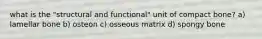 what is the "structural and functional" unit of compact bone? a) lamellar bone b) osteon c) osseous matrix d) spongy bone