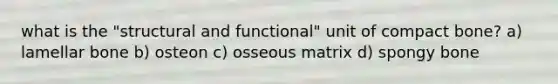 what is the "structural and functional" unit of compact bone? a) lamellar bone b) osteon c) osseous matrix d) spongy bone