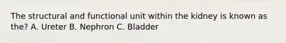 The structural and functional unit within the kidney is known as the? A. Ureter B. Nephron C. Bladder