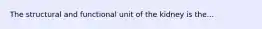 The structural and functional unit of the kidney is the...