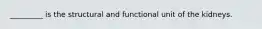 _________ is the structural and functional unit of the kidneys.