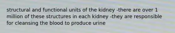 structural and functional units of the kidney -there are over 1 million of these structures in each kidney -they are responsible for cleansing the blood to produce urine