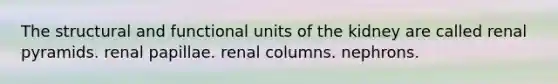 The structural and functional units of the kidney are called renal pyramids. renal papillae. renal columns. nephrons.