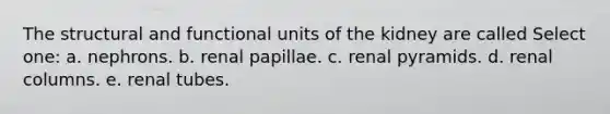 The structural and functional units of the kidney are called Select one: a. nephrons. b. renal papillae. c. renal pyramids. d. renal columns. e. renal tubes.