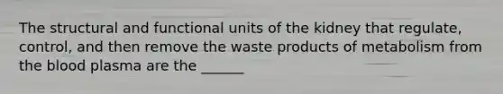 The structural and functional units of the kidney that​ regulate, control, and then remove the waste products of metabolism from the blood plasma are the​ ______