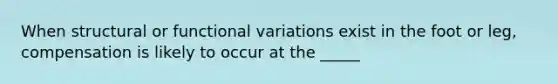 When structural or functional variations exist in the foot or leg, compensation is likely to occur at the _____