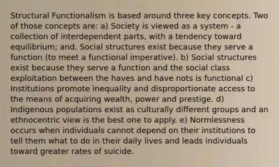 Structural Functionalism is based around three key concepts. Two of those concepts are: a) Society is viewed as a system - a collection of interdependent parts, with a tendency toward equilibrium; and, Social structures exist because they serve a function (to meet a functional imperative). b) Social structures exist because they serve a function and the social class exploitation between the haves and have nots is functional c) Institutions promote inequality and disproportionate access to the means of acquiring wealth, power and prestige. d) Indigenous populations exist as culturally different groups and an ethnocentric view is the best one to apply. e) Normlessness occurs when individuals cannot depend on their institutions to tell them what to do in their daily lives and leads individuals toward greater rates of suicide.