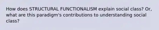 How does STRUCTURAL FUNCTIONALISM explain social class? Or, what are this paradigm's contributions to understanding social class?