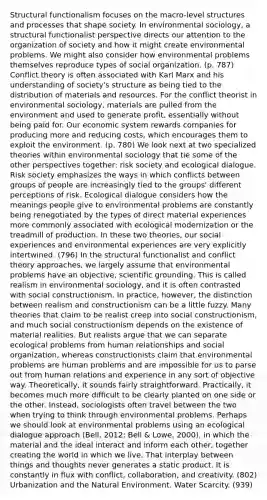 Structural functionalism focuses on the macro-level structures and processes that shape society. In environmental sociology, a structural functionalist perspective directs our attention to the organization of society and how it might create environmental problems. We might also consider how environmental problems themselves reproduce types of social organization. (p. 787) Conflict theory is often associated with Karl Marx and his understanding of society's structure as being tied to the distribution of materials and resources. For the conflict theorist in environmental sociology, materials are pulled from the environment and used to generate profit, essentially without being paid for. Our economic system rewards companies for producing more and reducing costs, which encourages them to exploit the environment. (p. 780) We look next at two specialized theories within environmental sociology that tie some of the other perspectives together: risk society and ecological dialogue. Risk society emphasizes the ways in which conflicts between groups of people are increasingly tied to the groups' different perceptions of risk. Ecological dialogue considers how the meanings people give to environmental problems are constantly being renegotiated by the types of direct material experiences more commonly associated with ecological modernization or the treadmill of production. In these two theories, our social experiences and environmental experiences are very explicitly intertwined. (796) In the structural functionalist and conflict theory approaches, we largely assume that environmental problems have an objective, scientific grounding. This is called realism in environmental sociology, and it is often contrasted with social constructionism. In practice, however, the distinction between realism and constructionism can be a little fuzzy. Many theories that claim to be realist creep into social constructionism, and much social constructionism depends on the existence of material realities. But realists argue that we can separate ecological problems from human relationships and social organization, whereas constructionists claim that environmental problems are human problems and are impossible for us to parse out from human relations and experience in any sort of objective way. Theoretically, it sounds fairly straightforward. Practically, it becomes much more difficult to be clearly planted on one side or the other. Instead, sociologists often travel between the two when trying to think through environmental problems. Perhaps we should look at environmental problems using an ecological dialogue approach (Bell, 2012; Bell & Lowe, 2000), in which the material and the ideal interact and inform each other, together creating the world in which we live. That interplay between things and thoughts never generates a static product. It is constantly in flux with conflict, collaboration, and creativity. (802) Urbanization and the Natural Environment. Water Scarcity. (939)