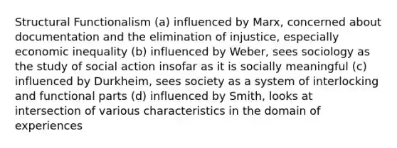 Structural Functionalism (a) influenced by Marx, concerned about documentation and the elimination of injustice, especially economic inequality (b) influenced by Weber, sees sociology as the study of social action insofar as it is socially meaningful (c) influenced by Durkheim, sees society as a system of interlocking and functional parts (d) influenced by Smith, looks at intersection of various characteristics in the domain of experiences