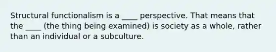 Structural functionalism is a ____ perspective. That means that the ____ (the thing being examined) is society as a whole, rather than an individual or a subculture.