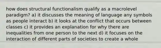 how does structural functionalism qualify as a macrolevel paradigm? a) it discusses the meaning of language any symbols as people interact b) it looks at the conflict that occurs between classes c) it provides an explanation for why there are inequalities from one person to the next d) it focuses on the interaction of different parts of societies to create a whole