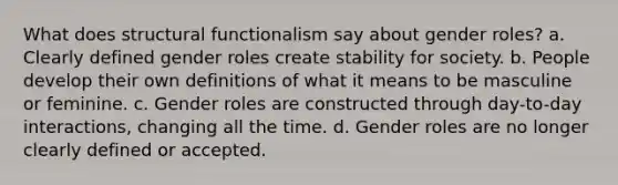 What does structural functionalism say about gender roles? a. Clearly defined gender roles create stability for society. b. People develop their own definitions of what it means to be masculine or feminine. c. Gender roles are constructed through day-to-day interactions, changing all the time. d. Gender roles are no longer clearly defined or accepted.