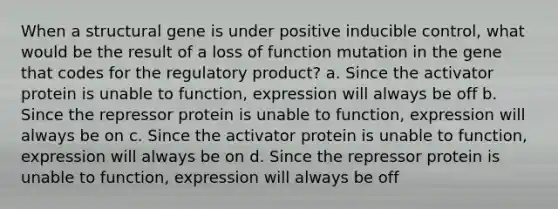 When a structural gene is under positive inducible control, what would be the result of a loss of function mutation in the gene that codes for the regulatory product? a. Since the activator protein is unable to function, expression will always be off b. Since the repressor protein is unable to function, expression will always be on c. Since the activator protein is unable to function, expression will always be on d. Since the repressor protein is unable to function, expression will always be off