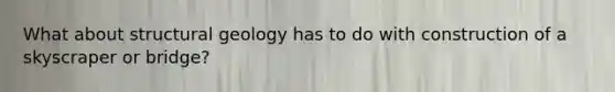 What about structural geology has to do with construction of a skyscraper or bridge?