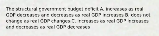 The structural government budget deficit A. increases as real GDP decreases and decreases as real GDP increases B. does not change as real GDP changes C. increases as real GDP increases and decreases as real GDP decreases