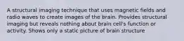 A structural imaging technique that uses magnetic fields and radio waves to create images of the brain. Provides structural imaging but reveals nothing about brain cell's function or activity. Shows only a static picture of brain structure