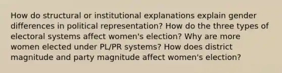 How do structural or institutional explanations explain gender differences in political representation? How do the three types of electoral systems affect women's election? Why are more women elected under PL/PR systems? How does district magnitude and party magnitude affect women's election?