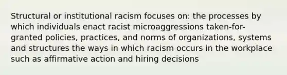 Structural or institutional racism focuses on: the processes by which individuals enact racist microaggressions taken-for-granted policies, practices, and norms of organizations, systems and structures the ways in which racism occurs in the workplace such as affirmative action and hiring decisions