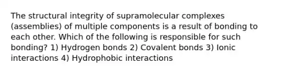 The structural integrity of supramolecular complexes (assemblies) of multiple components is a result of bonding to each other. Which of the following is responsible for such bonding? 1) Hydrogen bonds 2) <a href='https://www.questionai.com/knowledge/kWply8IKUM-covalent-bonds' class='anchor-knowledge'>covalent bonds</a> 3) Ionic interactions 4) Hydrophobic interactions