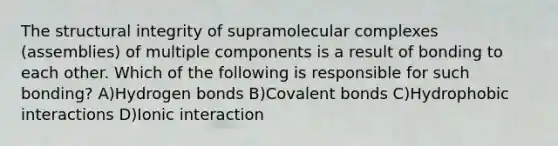 The structural integrity of supramolecular complexes (assemblies) of multiple components is a result of bonding to each other. Which of the following is responsible for such bonding? A)Hydrogen bonds B)Covalent bonds C)Hydrophobic interactions D)Ionic interaction