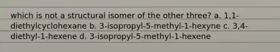 which is not a structural isomer of the other three? a. 1,1-diethylcyclohexane b. 3-isopropyl-5-methyl-1-hexyne c. 3,4-diethyl-1-hexene d. 3-isopropyl-5-methyl-1-hexene