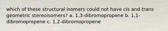 which of these structural isomers could not have cis and trans geometric stereoisomers? a. 1,3-dibromopropene b. 1,1-dibromopropene c. 1,2-dibromopropene