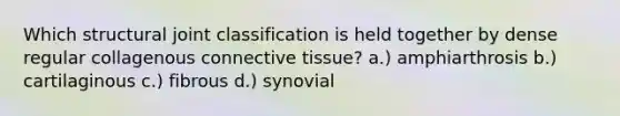 Which structural joint classification is held together by dense regular collagenous <a href='https://www.questionai.com/knowledge/kYDr0DHyc8-connective-tissue' class='anchor-knowledge'>connective tissue</a>? a.) amphiarthrosis b.) cartilaginous c.) fibrous d.) synovial