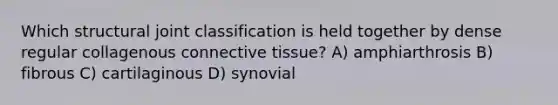 Which structural joint classification is held together by dense regular collagenous <a href='https://www.questionai.com/knowledge/kYDr0DHyc8-connective-tissue' class='anchor-knowledge'>connective tissue</a>? A) amphiarthrosis B) fibrous C) cartilaginous D) synovial