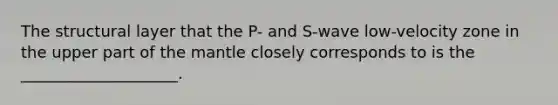 The structural layer that the P- and S-wave low-velocity zone in the upper part of the mantle closely corresponds to is the ____________________.