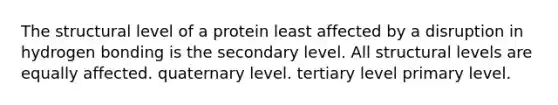 The structural level of a protein least affected by a disruption in hydrogen bonding is the secondary level. All structural levels are equally affected. quaternary level. tertiary level primary level.