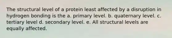 The structural level of a protein least affected by a disruption in hydrogen bonding is the a. primary level. b. quaternary level. c. tertiary level d. secondary level. e. All structural levels are equally affected.