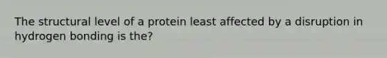 The structural level of a protein least affected by a disruption in hydrogen bonding is the?