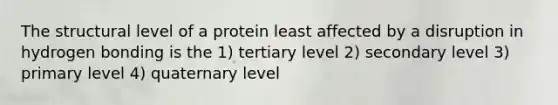 The structural level of a protein least affected by a disruption in hydrogen bonding is the 1) tertiary level 2) secondary level 3) primary level 4) quaternary level