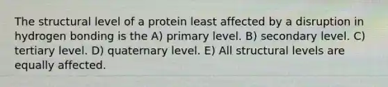 The structural level of a protein least affected by a disruption in hydrogen bonding is the A) primary level. B) secondary level. C) tertiary level. D) quaternary level. E) All structural levels are equally affected.