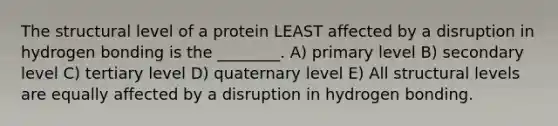 The structural level of a protein LEAST affected by a disruption in hydrogen bonding is the ________. A) primary level B) secondary level C) tertiary level D) quaternary level E) All structural levels are equally affected by a disruption in hydrogen bonding.