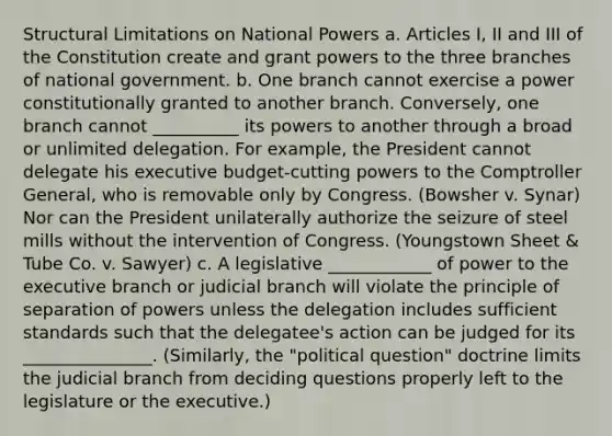 Structural Limitations on National Powers a. Articles I, II and III of the Constitution create and grant powers to the three branches of national government. b. One branch cannot exercise a power constitutionally granted to another branch. Conversely, one branch cannot __________ its powers to another through a broad or unlimited delegation. For example, the President cannot delegate his executive budget-cutting powers to the Comptroller General, who is removable only by Congress. (Bowsher v. Synar) Nor can the President unilaterally authorize the seizure of steel mills without the intervention of Congress. (Youngstown Sheet & Tube Co. v. Sawyer) c. A legislative ____________ of power to the executive branch or judicial branch will violate the principle of separation of powers unless the delegation includes sufficient standards such that the delegatee's action can be judged for its _______________. (Similarly, the "political question" doctrine limits the judicial branch from deciding questions properly left to the legislature or the executive.)