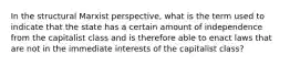 In the structural Marxist perspective, what is the term used to indicate that the state has a certain amount of independence from the capitalist class and is therefore able to enact laws that are not in the immediate interests of the capitalist class?